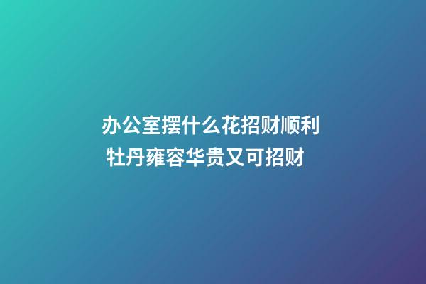 办公室摆什么花招财顺利  牡丹雍容华贵又可招财